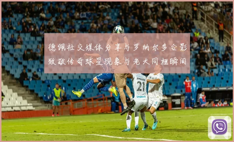 德佩社交媒体分享与罗纳尔多合影致敬传奇球星现象与老大同框瞬间