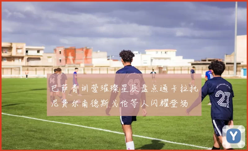 巴萨青训营璀璨星辰盘点通卡拉托尼费尔南德斯戈伦等人闪耀登场