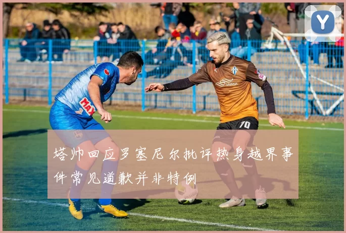 塔帅回应罗塞尼尔批评热身越界事件常见道歉并非特例