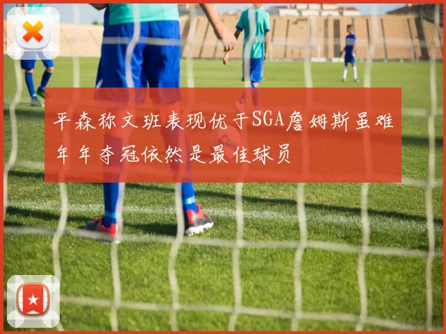 平森称文班表现优于SGA詹姆斯虽难年年夺冠依然是最佳球员