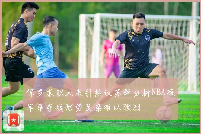 保罗求职未果引热议苏群分析NBA冠军争夺战形势复杂难以预测
