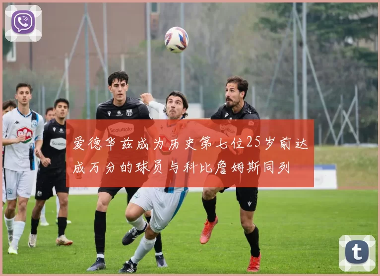 爱德华兹成为历史第七位25岁前达成万分的球员与科比詹姆斯同列